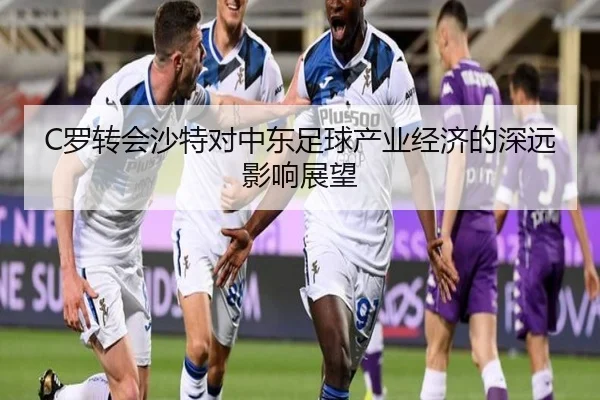 C罗转会沙特对中东足球产业经济的深远影响展望