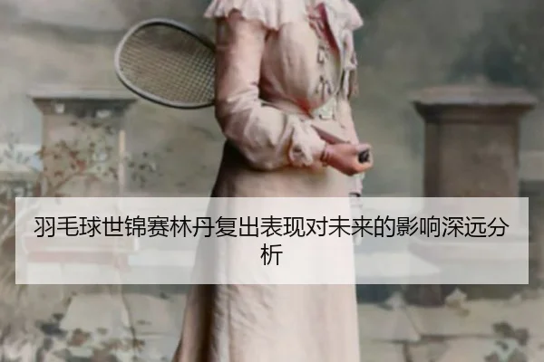 羽毛球世锦赛林丹复出表现对未来的影响深远分析
