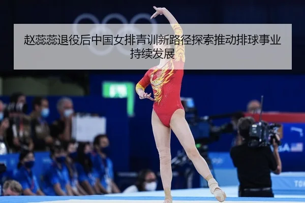 赵蕊蕊退役后中国女排青训新路径探索推动排球事业持续发展