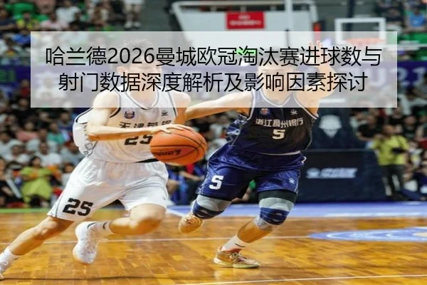 哈兰德2026曼城欧冠淘汰赛进球数与射门数据深度解析及影响因素探讨